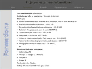 Projet sur les carrières informatiques
Intro Formations Emplois Commentaires Références
Titre du programme : Informatique
Institution qui offre ce programme : Université de Moncton
Pré requis:
• Notions fondamentales de la couleur et de la conception, code du cour : 420-NCC-ID
• Illustration informatisée, code du cour : 420-1L1-ID
• Conception d’interfaces utilisateurs, code du cour : 420-C1U-ID
• Traitement d’images avancé, code du cour : 420-T1A-ID
• Contenu interactif I, code du cour : 420-C11-ID
• Typographie, code du cour : 420-TYP-ID
• Notions de mise en pages de sites Web, code du cour : 420-NMW-ID
• Notions fondamentales de programmation, code du cour : 420-NFP-ID
• Photographie numérique, code du cour : 420-PHN-ID,
etc.
Domaine d’étude post secondaire :
• Mathématique 12
• Physique 2 / biologie 12 / chimie 12
• Français 12
• Anglais 12
Nombre d’années d’études :
Collège 2-4 ans université 5-9 ans (peut varier)
 