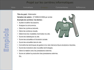 Projet sur les carrières informatiques
Intro Formations Emplois Commentaires Références
Titre du post : Webmestre
Variation de salaire : 37 999$-53 000$ par année
Exemple de carrières / les tâches :
• Auditer et définir les besoins.
• Analyser la concurrence.
• Gérer les contenus textuels.
• Gérer les contenus visuels.
• Déterminer les modalités d’animation du site.
• Suivre les statistiques du site.
• Suivre les actualités et l’évolution sociale.
• Suivre les actualités dans le site.
• Connaître les techniques de gestion d’un site internet et leurs évolutions récentes.
• Suivre les évolutions des nouvelles technologies.
• Gérer la relation avec les prestataires externes.
• Suivre et valider la production des prestataires externes.
Etc.
 