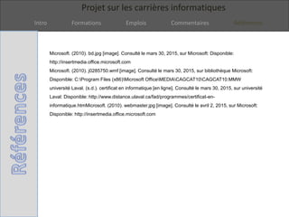 Projet sur les carrières informatiques
Intro Formations Emplois Commentaires Références
Microsoft. (2010). bd.jpg [image]. Consulté le mars 30, 2015, sur Microsoft: Disponible:
http://insertmedia.office.microsoft.com
Microsoft. (2010). j0285750.wmf [image]. Consulté le mars 30, 2015, sur bibliothèque Microsoft:
Disponible: C:Program Files (x86)Microsoft OfficeMEDIACAGCAT10CAGCAT10.MMW
université Laval. (s.d.). certificat en informatique [en ligne]. Consulté le mars 30, 2015, sur université
Laval: Disponible: http://www.distance.ulaval.ca/fad/programmes/certificat-en-
informatique.htmMicrosoft. (2010). webmaster.jpg [image]. Consulté le avril 2, 2015, sur Microsoft:
Disponible: http://insertmedia.office.microsoft.com
 