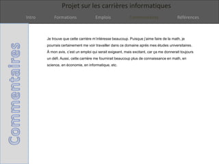 Projet sur les carrières informatiques
Intro Formations Emplois Commentaires Références
Je trouve que cette carrière m’intéresse beaucoup. Puisque j’aime faire de la math, je
pourrais certainement me voir travailler dans ce domaine après mes études universitaires.
À mon avis, c’est un emploi qui serait exigeant, mais excitant, car ça me donnerait toujours
un défi. Aussi, cette carrière me fournirait beaucoup plus de connaissance en math, en
science, en économie, en informatique, etc.
 