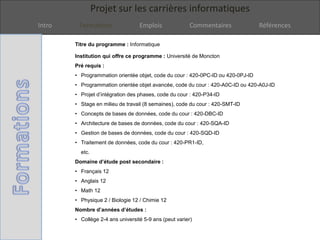 Projet sur les carrières informatiques
Intro Formations Emplois Commentaires Références
Titre du programme : Informatique
Institution qui offre ce programme : Université de Moncton
Pré requis :
• Programmation orientée objet, code du cour : 420-0PC-ID ou 420-0PJ-ID
• Programmation orientée objet avancée, code du cour : 420-A0C-ID ou 420-A0J-ID
• Projet d’intégration des phases, code du cour : 420-P34-ID
• Stage en milieu de travail (8 semaines), code du cour : 420-SMT-ID
• Concepts de bases de données, code du cour : 420-DBC-ID
• Architecture de bases de données, code du cour : 420-SQA-ID
• Gestion de bases de données, code du cour : 420-SQD-ID
• Traitement de données, code du cour : 420-PR1-ID,
etc.
Domaine d’étude post secondaire :
• Français 12
• Anglais 12
• Math 12
• Physique 2 / Biologie 12 / Chimie 12
Nombre d’années d’études :
• Collège 2-4 ans université 5-9 ans (peut varier)
 