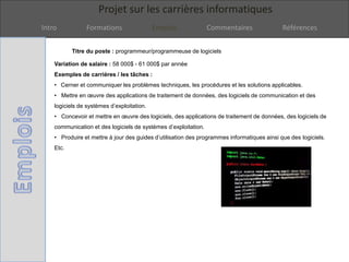 Projet sur les carrières informatiques
Intro Formations Emplois Commentaires Références
Titre du poste : programmeur/programmeuse de logiciels
Variation de salaire : 58 000$ - 61 000$ par année
Exemples de carrières / les tâches :
• Cerner et communiquer les problèmes techniques, les procédures et les solutions applicables.
• Mettre en œuvre des applications de traitement de données, des logiciels de communication et des
logiciels de systèmes d’exploitation.
• Concevoir et mettre en œuvre des logiciels, des applications de traitement de données, des logiciels de
communication et des logiciels de systèmes d’exploitation.
• Produire et mettre à jour des guides d’utilisation des programmes informatiques ainsi que des logiciels.
Etc.
 