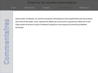 Projet sur les carrières informatiques
Intro Formations Emplois Commentaires Références
Cette carrière m’intéresse, car j’aime le concept de l’informatique et j’aime expérimenter avec des couleurs,
des formes et des styles. Aussi, j’apprécie les détails que nous pouvons y ajouter pour déterminer le site.
Cette carrière te donne la chance d’améliorer le logiciel en communiquant et cernant les problèmes
techniques.
 