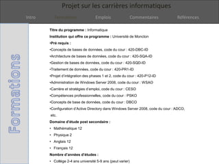 Projet sur les carrières informatiques
Intro Formations Emplois Commentaires Références
Titre du programme : Informatique
Institution qui offre ce programme : Université de Moncton
•Pré requis :
•Concepts de bases de données, code du cour : 420-DBC-ID
•Architecture de bases de données, code du cour : 420-SQA-ID
•Gestion de bases de données, code du cour : 420-SQD-ID
•Traitement de données, code du cour : 420-PR1-ID
•Projet d’intégration des phases 1 et 2, code du cour : 420-P12-ID
•Administration de Windows Server 2008, code du cour : WSAO
•Carrière et stratégies d’emploi, code du cour : CESO
•Compétences professionnelles, code du cour : PSKO
•Concepts de base de données, code du cour : DBCO
•Configuration d’Active Directory dans Windows Server 2008, code du cour : ADCO,
etc.
Domaine d’étude post secondaire :
• Mathématique 12
• Physique 2
• Anglais 12
• Français 12
Nombre d’années d’études :
• Collège 2-4 ans université 5-9 ans (peut varier)
 