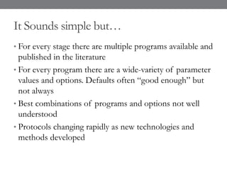 It Sounds simple but…
• For every stage there are multiple programs available and
published in the literature
• For every program there are a wide-variety of parameter
values and options. Defaults often “good enough” but
not always
• Best combinations of programs and options not well
understood
• Protocols changing rapidly as new technologies and
methods developed
 