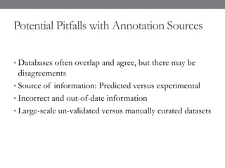 Potential Pitfalls with Annotation Sources
• Databases often overlap and agree, but there may be
disagreements
• Source of information: Predicted versus experimental
• Incorrect and out-of-date information
• Large-scale un-validated versus manually curated datasets
 