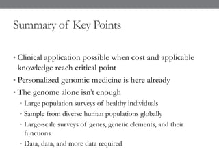 Summary of Key Points
• Clinical application possible when cost and applicable
knowledge reach critical point
• Personalized genomic medicine is here already
• The genome alone isn’t enough
• Large population surveys of healthy individuals
• Sample from diverse human populations globally
• Large-scale surveys of genes, genetic elements, and their
functions
• Data, data, and more data required
 