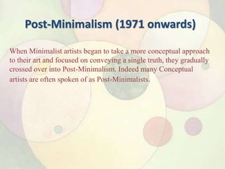 Post-Minimalism (1971 onwards)
When Minimalist artists began to take a more conceptual approach
to their art and focused on conveying a single truth, they gradually
crossed over into Post-Minimalism. Indeed many Conceptual
artists are often spoken of as Post-Minimalists.
 