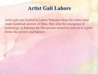 Artist Gali Lahore
Artist gali was located in Lahore Pakistan where the entire artist
made handmade posters of films. But, after the emergence of
technology in Pakistan the film posters started to come in to a print
forms like posters and banners.
 