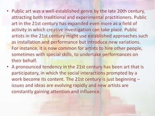 • Public art was a well-established genre by the late 20th century,
attracting both traditional and experimental practitioners. Public
art in the 21st century has expanded even more as a field of
activity in which creative investigation can take place. Public
artists in the 21st century might use established approaches such
as installation and performance but introduce new variations.
For instance, it is now common for artists to hire other people,
sometimes with special skills, to undertake performances on
their behalf.
• A pronounced tendency in the 21st century has been art that is
participatory, in which the social interactions prompted by a
work become its content. The 21st century is just beginning –
issues and ideas are evolving rapidly and new artists are
constantly gaining attention and influence.
 