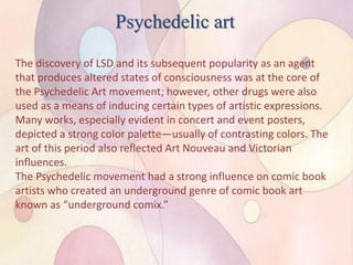 Psychedelic art
The discovery of LSD and its subsequent popularity as an agent
that produces altered states of consciousness was at the core of
the Psychedelic Art movement; however, other drugs were also
used as a means of inducing certain types of artistic expressions.
Many works, especially evident in concert and event posters,
depicted a strong color palette—usually of contrasting colors. The
art of this period also reflected Art Nouveau and Victorian
influences.
The Psychedelic movement had a strong influence on comic book
artists who created an underground genre of comic book art
known as “underground comix.”
 