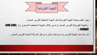 •‫يجب‬‫للقرص‬ ‫المنطقية‬ ‫التهيئة‬ ‫قبل‬ ‫الفيزيائية‬ ‫التهيئة‬ ‫بعملية‬ ‫القيام‬‫الصلب‬.
•‫الصلب‬ ‫للقرص‬ ‫الفيزيائية‬ ‫والتهيئة‬(‫المستوى‬ ‫المنخفضة‬ ‫بالتهيئة‬ ‫كذلك‬ ‫تسمى‬)(LOW LEVEL
FORMAT)
•‫تتم‬‫ل‬ ‫المنتجة‬ ‫الشركة‬ ‫قبل‬ ‫من‬ ‫مباشرة‬ ‫صناعته‬ ‫بعد‬ ‫للقرص‬ ‫التهيئة‬ ‫هذه‬ ‫عادة‬‫الص‬ ‫لقرص‬‫لب‬.
‫التهيئة‬‫الفيزي‬‫ائية‬
 