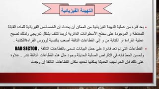 ‫بعد‬‫ال‬ ‫الخصائص‬ ‫أن‬ ‫يحدث‬ ‫أن‬ ‫الممكن‬ ‫من‬ ‫الفيزيائية‬ ‫التهيئة‬ ‫عملية‬ ‫من‬ ‫فترة‬‫فيزيائ‬‫القابلة‬ ‫للمادة‬ ‫ية‬
‫ت‬ ‫بشكل‬ ‫تتلف‬ ‫لربما‬ ‫الدائرية‬ ‫األسطوانات‬ ‫سطح‬ ‫على‬ ‫الموجودة‬ ‫و‬ ‫للمغنطة‬‫ولذل‬ ‫دريجي‬‫تصبح‬ ‫ك‬
‫بالنسبة‬ ‫أصعب‬ ‫التالفة‬ ‫القطاعات‬ ‫إلى‬ ‫و‬ ‫من‬ ‫الكتابة‬ ‫أو‬ ‫القراءة‬ ‫عملية‬‫القراءة‬ ‫لرؤوس‬/‫ا‬‫لكتابة‬.
‫التال‬ ‫بالقطاعات‬ ‫تسمى‬ ‫البيانات‬ ‫حمل‬ ‫على‬ ‫قادرة‬ ‫تعد‬ ‫لم‬ ‫التي‬ ‫القطاعات‬‫فة‬BAD SECTOR .
‫ولحسن‬‫التالف‬ ‫القطاعات‬ ‫هذه‬ ‫مثل‬ ‫وجود‬ ‫الحديثة‬ ‫الصلبة‬ ‫األقراص‬ ‫في‬ ‫فإنه‬ ‫الحظ‬‫نادر‬ ‫ة‬.‫عالوة‬
‫فإن‬ ‫ذلك‬ ‫على‬‫الحواسيب‬‫إن‬ ‫التالفة‬ ‫القطاعات‬ ‫مكان‬ ‫تحديد‬ ‫يمكنها‬ ‫الحديثة‬‫وجدت‬
‫التهيئة‬‫الفيزي‬‫ائية‬
 