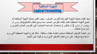 ‫بع‬ ‫القيام‬ ‫يجب‬ ، ‫الصلب‬ ‫للقرص‬ ‫الفيزيائية‬ ‫التهيئة‬ ‫بعملية‬ ‫القيام‬ ‫بعد‬‫الت‬ ‫ملية‬‫له‬ ‫المنطقية‬ ‫هيئة‬.
‫التشغ‬ ‫لنظام‬ ‫يسمح‬ ‫مما‬ ‫الصلب‬ ‫للقرص‬ ‫ملفات‬ ‫نظام‬ ‫المنطقية‬ ‫التهيئة‬ ‫تضع‬‫يل‬(‫مثل‬‫أو‬ ‫دوس‬
‫اواس‬ ‫أو‬ ‫ويندوز‬2‫لينكس‬ ‫أو‬)‫لتخزي‬ ‫الصلب‬ ‫القرص‬ ‫على‬ ‫المتوفرة‬ ‫المساحة‬ ‫باستعمال‬‫و‬ ‫ن‬
‫الملفات‬ ‫استرجاع‬.
‫مختلفة‬ ‫ملفات‬ ‫أنظمة‬ ‫تستخدم‬ ‫المختلفة‬ ‫التشغيل‬ ‫أنظمة‬ ‫إن‬,‫الم‬ ‫التهيئة‬ ‫فنوع‬ ‫لذلك‬‫نريد‬ ‫التي‬ ‫نطقية‬
‫الجهاز‬ ‫على‬ ‫تركيبة‬ ‫نريد‬ ‫الذي‬ ‫التشغيل‬ ‫نظام‬ ‫نوع‬ ‫على‬ ‫يتوقف‬ ‫استخدامها‬.
‫التهيئة‬‫المنطقية‬
Logical Formatting
 