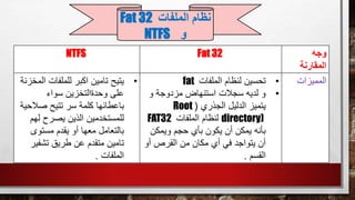 ‫وجه‬
‫المقارنة‬
Fat 32NTFS
‫المميزات‬•‫الملفات‬ ‫لنظام‬ ‫تحسين‬fat
•‫و‬ ‫مزدوجة‬ ‫استنهاض‬ ‫سجالت‬ ‫لديه‬ ‫و‬
‫الجذري‬ ‫الدليل‬ ‫يتميز‬(Root
directory)‫الملفات‬ ‫لنظام‬FAT32
‫ويمكن‬ ‫حجم‬ ‫بأي‬ ‫يكون‬ ‫أن‬ ‫يمكن‬ ‫بأنه‬
‫أو‬ ‫القرص‬ ‫من‬ ‫مكان‬ ‫أي‬ ‫في‬ ‫يتواجد‬ ‫أن‬
‫القسم‬.
•‫ا‬ ‫للملفات‬ ‫اكبر‬ ‫تامين‬ ‫يتيح‬‫لمخزنة‬
‫سواء‬ ‫وحدةالتخزين‬ ‫على‬
‫صال‬ ‫تتيح‬ ‫سر‬ ‫كلمة‬ ‫باعطائها‬‫حية‬
‫يصرح‬ ‫الذين‬ ‫للمستخدمين‬‫له‬‫م‬
‫مستوى‬ ‫يقدم‬ ‫أو‬ ‫معها‬ ‫بالتعامل‬
‫تشفي‬ ‫طريق‬ ‫عن‬ ‫متقدم‬ ‫تامين‬‫ر‬
‫الملفات‬.
‫الملفات‬ ‫نظام‬Fat 32
‫و‬NTFS
 