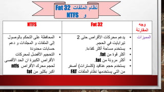 ‫وجه‬
‫المقارنة‬
Fat 32NTFS
‫المميزات‬•‫حتى‬ ‫األقراص‬ ‫محركات‬ ‫يدعم‬2
‫الحجم‬ ‫في‬ ‫تيرابايت‬.
•‫كفاءة‬ ‫أكثر‬ ‫مساحة‬ ‫يستخدم‬.
•‫من‬ ‫قوة‬ ‫أكثر‬fat.
•‫من‬ ‫مرونة‬ ‫أكثر‬fat.
•‫عناقيد‬ ‫حجم‬ ‫يستخدم‬(‫كلسترات‬)‫أص‬‫غر‬
‫الملفات‬ ‫نظام‬ ‫يستخدمها‬ ‫التي‬ ‫من‬FAT
•‫بالوصو‬ ‫التحكم‬ ‫على‬ ‫المحافظة‬‫ل‬
‫دعم‬ ‫و‬ ‫المجلدات‬ ‫و‬ ‫الملفات‬ ‫إلى‬
‫محدودة‬ ‫حسابات‬
•‫لمحركات‬ ‫األفضل‬ ‫التحجيم‬
‫األقص‬ ‫الحد‬ ‫ان‬ ‫الكبيرة‬ ‫األقراص‬‫ى‬
‫األقراص‬ ‫محرك‬ ‫لحجم‬ntfs
‫من‬ ‫بكثير‬ ‫اكبر‬fat
‫الملفات‬ ‫نظام‬Fat 32
‫و‬NTFS
 