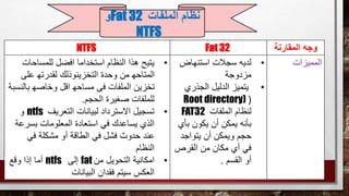 ‫المقارنة‬ ‫وجه‬Fat 32NTFS
‫المميزات‬•‫استنهاض‬ ‫سجالت‬ ‫لديه‬
‫مزدوجة‬
•‫الجذري‬ ‫الدليل‬ ‫يتميز‬
(Root directory)
‫الملفات‬ ‫لنظام‬FAT32
‫بأي‬ ‫يكون‬ ‫أن‬ ‫يمكن‬ ‫بأنه‬
‫يتواجد‬ ‫أن‬ ‫ويمكن‬ ‫حجم‬
‫القرص‬ ‫من‬ ‫مكان‬ ‫أي‬ ‫في‬
‫القسم‬ ‫أو‬.
•‫للمساحا‬ ‫افضل‬ ‫استخداما‬ ‫النظام‬ ‫هذا‬ ‫يتيح‬‫ت‬
‫عل‬ ‫لقدرته‬ ‫التخزينوذلك‬ ‫وحدة‬ ‫من‬ ‫المتاحه‬‫ى‬
‫با‬ ‫وخاصه‬ ‫اقل‬ ‫مساحه‬ ‫فى‬ ‫الملفات‬ ‫تخزين‬‫لنسبة‬
‫للملفات‬‫الحجم‬ ‫صغيرة‬.
•‫التعريف‬ ‫لبيانات‬ ‫االسترداد‬ ‫تسجيل‬ntfs‫و‬
‫استعادة‬ ‫في‬ ‫يساعدك‬ ‫الذي‬‫بسر‬ ‫المعلومات‬‫عة‬
‫في‬ ‫مشكلة‬ ‫أو‬ ‫الطاقة‬ ‫في‬ ‫فشل‬ ‫حدوث‬ ‫عند‬
‫النظام‬
•‫من‬ ‫التحويل‬ ‫امكانية‬fat‫إلى‬ntfs‫وقع‬ ‫إذا‬ ‫أما‬
‫البيانات‬ ‫فقدان‬ ‫سيتم‬ ‫العكس‬
‫الملفات‬ ‫نظام‬Fat 32‫و‬
NTFS
 