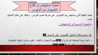 ، ‫القرص‬ ‫تقسيم‬ ‫طريقة‬ ‫على‬ ‫الكمبيوتر‬ ‫بها‬ ‫يستنهض‬ ‫التي‬ ‫الكيفية‬ ‫تعتمد‬‫ع‬ ‫وكذلك‬‫التشغيل‬ ‫نظام‬ ‫لى‬
‫نفسه‬.
‫االستنهاض‬ ‫في‬ ‫األساسية‬ ‫العملية‬:
‫الوضع‬ ‫على‬ ‫الكمبيوتر‬ ‫تشغيل‬ ‫مفتاح‬ ‫وضع‬ ‫عند‬ON
‫المركزية‬ ‫المعالجة‬ ‫وحدة‬ ‫تأخذ‬(CPU)‫والقيادة‬ ‫السيطرة‬ ‫مهمة‬.‫التعل‬ ‫بتنفيذ‬ ‫مباشرة‬ ‫فتقوم‬‫يمات‬
‫الـ‬ ‫ذاكرة‬ ‫ضمن‬ ‫الموجودة‬(BIOS ROM )‫تشغيل‬ ‫بدء‬ ‫برنامج‬ ‫تحوي‬ ‫التي‬‫الكمبيوتر‬.
‫عملية‬‫اقالع‬ ‫أو‬ ‫استنهاض‬
‫من‬ ‫الكمبيوتر‬‫البايوس‬
 