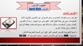 ‫الصلب‬ ‫القرص‬
‫هو‬‫األمد‬ ‫الطويل‬ ‫التخزين‬ ‫عن‬ ‫المسؤول‬ ‫وهو‬ ،‫الحاسوب‬ ‫مكونات‬ ‫من‬ ‫جزء‬
‫الجهاز‬ ‫عن‬ ‫الكهربائي‬ ‫التيار‬ ‫قطع‬ ‫حالة‬ ‫في‬ ‫حتى‬ ‫للمعلومات‬.‫ا‬ ‫أن‬ ‫وبما‬‫لقرص‬
‫بح‬ ‫للمستخدم‬ ‫يسمح‬ ‫فهو‬ ‫لذلك‬ ‫دائم‬ ‫بشكل‬ ‫المعلومات‬ ‫يخزن‬ ‫الصلب‬‫البرا‬ ‫فظ‬‫مج‬
‫أخرى‬ ‫بيانات‬ ‫وأي‬ ‫والملفات‬.
‫التخزي‬ ‫السعة‬ ‫من‬ ً‫ا‬‫كثير‬ ‫أكبر‬ ‫الصلب‬ ‫للقرص‬ ‫التخزينية‬ ‫السعة‬‫للذا‬ ‫نية‬‫كرة‬
‫الرئيسية‬RAM ,‫وتوجد‬‫الـ‬ ‫التخزينية‬ ‫سعتها‬ ‫تتجاوز‬ ‫أقراص‬ ‫اليوم‬GB 200
‫القرص‬ ‫مفهوم‬
‫الصلب‬hard disk
 