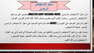 ‫الرئيسي‬ ‫االستنهاض‬ ‫سجل‬ ‫إن‬(MASTER BOOT RECORD)-MBR)‫يحتوي‬‫برنامج‬ ‫على‬
‫الرئيسي‬ ‫االستنهاض‬,‫الصل‬ ‫القرص‬ ‫أقسام‬ ‫لكل‬ ‫كامل‬ ‫وصف‬ ‫يحتوي‬ ‫الذي‬ ‫القسم‬ ‫وجدول‬‫ب‬.
‫يقوم‬‫البيوس‬ ‫في‬ ‫الموجود‬ ‫الروتين‬(BIOS)‫الرئ‬ ‫االستنهاض‬ ‫سجل‬ ‫في‬ ‫الموجود‬ ‫البرنامج‬ ‫بتنفيذ‬‫يسي‬
‫االستنهاض‬ ‫عملية‬ ‫لتستمر‬.
‫بعدها‬‫ق‬ ‫أي‬ ‫لمعرفة‬ ‫القسم‬ ‫جدول‬ ‫في‬ ‫بالتدقيق‬ ‫الرئيسي‬ ‫االستنهاض‬ ‫برنامج‬ ‫يقوم‬‫أ‬ ‫سم‬‫الفعال‬ ‫هو‬ ‫ولي‬
‫ال‬ ‫نظام‬ ‫يكمل‬ ‫عندها‬ ، ‫فقط‬ ‫واحد‬ ‫أولي‬ ‫قسم‬ ‫هناك‬ ‫كان‬ ‫إذا‬ ‫أما‬ ، ً‫ا‬‫حالي‬‫التحميل‬ ‫عملية‬ ‫تشغيل‬‫و‬
‫القسم‬ ‫ذلك‬ ‫من‬ ‫االستنهاض‬.
‫سجل‬‫االستهاض‬
‫الرئيسى‬
 
