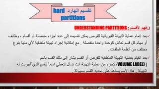 ‫األقسام‬ ‫فهم‬UNDERSTANDING PARTITIONS :
‫أجز‬ ‫عدة‬ ‫إلى‬ ‫تقسيمه‬ ‫يمكن‬ ‫للقرص‬ ‫الفيزيائية‬ ‫التهيئة‬ ‫عملية‬ ‫إتمام‬ ‫بعد‬‫أ‬ ‫منفصلة‬ ‫اء‬‫وظائف‬ ، ‫أقسام‬ ‫و‬
‫منفصلة‬ ‫واحدة‬ ‫كوحدة‬ ‫تعامل‬ ‫قسم‬ ‫كل‬ ‫مهام‬ ‫أو‬.‫بن‬ ‫منها‬ ‫ألي‬ ‫منطقية‬ ‫تهيئة‬ ‫إجراء‬ ‫إمكانية‬ ‫مع‬‫وع‬
‫الملفات‬ ‫أنظمة‬ ‫من‬ ‫مختلف‬.
‫ا‬ ‫ذلك‬ ‫إلى‬ ‫يشار‬ ‫القسم‬ ‫أو‬ ‫للقرص‬ ‫المنطقية‬ ‫التهيئة‬ ‫بعملية‬ ‫القيام‬ ‫بعد‬‫باسم‬ ‫لقسم‬
(VOLUME LABEL)،‫ُأجري‬ ‫الذي‬ ‫للقسم‬ ً‫ا‬‫اسم‬ ‫لتعطي‬ ‫تسأل‬ ‫أنت‬ ‫التهيئة‬ ‫عملية‬ ‫من‬ ‫كجزء‬‫له‬ ‫ت‬
‫التهيئة‬.‫بسهولة‬ ‫القسم‬ ‫تحديد‬ ‫على‬ ‫يساعد‬ ‫االسم‬ ‫هذا‬.
‫تقسيم‬‫الهارد‬hard
partitions
 