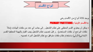 ‫األقسام‬ ‫من‬ ‫أنواع‬ ‫ثالثة‬ ‫يوجد‬‫وهي‬
‫األولية‬ ‫األقسام‬PRIMARY PARTITIONS :
‫يمكن‬‫التشغيل‬ ‫نظام‬ ‫على‬ ‫المنطقي‬ ‫القسم‬ ‫يحتوي‬ ‫أن‬,‫البيانات‬ ‫ملفات‬ ‫من‬ ‫عدد‬ ‫أي‬ ‫جانب‬ ‫إلى‬(ً‫ال‬‫مث‬
‫المستخدم‬ ‫ملفات‬ ‫أو‬ ‫البرامج‬ ‫ملفات‬. )‫بالتهي‬ ‫القيام‬ ‫يجب‬ ‫التشغيل‬ ‫نظام‬ ‫تنصيب‬ ‫قبل‬ ‫و‬‫للقسم‬ ‫المنطقية‬ ‫ئة‬
‫االبتدائي‬(‫األولي‬)‫تنصيبه‬ ‫المراد‬ ‫التشغيل‬ ‫نظام‬ ‫مع‬ ‫متوافق‬ ‫ملفات‬ ‫نظام‬ ‫باستخدام‬.
‫األقسام‬ ‫أنواع‬
 