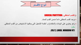 ‫القسم‬‫المنطقي‬LOGICAL PARTITION :
‫يوجد‬‫الممتد‬ ‫القسم‬ ‫ضمن‬ ً‫ا‬‫دائم‬ ‫المنطقي‬ ‫القسم‬.
‫البيانات‬ ‫على‬ ‫يحتوي‬ ‫وهو‬(‫الملفات‬)‫القسم‬ ‫من‬ ‫االستنهاض‬ ‫يمكنها‬ ‫التي‬ ‫التشغيل‬ ‫أنظمة‬ ‫و‬‫المنطقي‬.
‫مثل‬:
OS/2, LINUX, WINDOW NT))
‫األقسام‬ ‫أنواع‬
 
