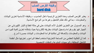 ‫يعتبر‬‫األساسية‬ ‫وظيفته‬ ، ‫الحاسوب‬ ‫داخل‬ ‫الرئيسية‬ ‫التخزين‬ ‫وحدة‬ ‫الصلب‬ ‫القرص‬‫ت‬‫البيانات‬ ‫خزين‬
‫األساسية‬ ‫البرامج‬ ‫من‬ ‫وغيرها‬ ‫التشغيل‬ ‫نظام‬ ‫ذلك‬ ‫في‬ ‫بما‬ ، ‫والمعلومات‬.
‫انقطاع‬ ‫حالة‬ ‫في‬ ‫حتى‬ ‫للبيانات‬ ‫األمد‬ ‫الطويل‬ ‫التخزين‬ ‫عن‬ ‫المسؤول‬ ‫وهو‬‫الكهرب‬ ‫التيار‬‫عن‬ ‫ائي‬
‫بإمك‬ ‫حيث‬ ‫إلكترونية‬ ‫بطريقه‬ ‫البيانات‬ ‫وتسجيل‬ ‫بقراءة‬ ‫يقوم‬ ‫فهو‬ ‫الجهاز‬‫تخزين‬ ‫انه‬‫من‬ ‫كبيرة‬ ‫كمية‬
‫البيا‬ ‫و‬ ‫المعلومات‬ ‫قراءة‬ ‫إمكانية‬ ‫إلى‬ ‫باإلضافة‬ ‫والمعلومات‬ ‫البيانات‬‫أسرع‬ ‫بصورة‬ ‫نات‬.
‫البرامج‬ ‫لحفظ‬ ‫تستخدم‬ ‫التخزينية‬ ‫المساحة‬ ‫من‬ ‫العظمى‬ ‫الغالبية‬ ‫أن‬ ‫كما‬‫مثل‬ ‫تخزينها‬ ‫و‬‫أنظمة‬
‫الشخصية‬ ‫والملفات‬ ‫المتنوعة‬ ‫والبرمجيات‬ ‫المختلفة‬ ‫التشغيل‬.
‫الصل‬ ‫القرص‬ ‫وظيفة‬‫ب‬
hard disk
 