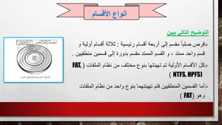 ‫يبين‬ ‫التالي‬ ‫التوضيح‬
‫قرص‬‫رئيسية‬ ‫أقسام‬ ‫أربعة‬ ‫إلى‬ ‫مقسم‬ ً‫ا‬‫صلب‬:‫أقسا‬ ‫ثالثة‬‫و‬ ‫أولية‬ ‫م‬
‫منط‬ ‫قسمين‬ ‫إلى‬ ‫بدورة‬ ‫مقسم‬ ‫الممتد‬ ‫القسم‬ ‫و‬ ، ‫ممتد‬ ‫واحد‬ ‫قسم‬‫قيين‬.
‫كل‬‫الملف‬ ‫نظام‬ ‫من‬ ‫مختلف‬ ‫بنوع‬ ‫تهيئتها‬ ‫تم‬ ‫األولية‬ ‫األقسام‬‫ات‬(FAT,
NTFS, HPFS))
‫أما‬‫ا‬ ‫نظام‬ ‫من‬ ‫واحد‬ ‫بنوع‬ ‫تهيئتهما‬ ‫فتم‬ ‫المنطقيين‬ ‫القسمين‬‫لملفات‬
‫وهو‬(FAT)
‫األقسام‬ ‫أنواع‬
 