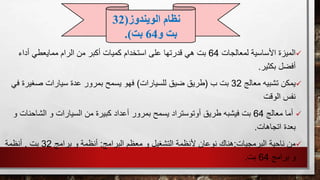 ‫لمعالجات‬ ‫األساسية‬ ‫الميزة‬64‫أداء‬ ‫ممايعطي‬ ‫الرام‬ ‫من‬ ‫أكبر‬ ‫كميات‬ ‫استخدام‬ ‫على‬ ‫قدرتها‬ ‫هي‬ ‫بت‬
‫أفضل‬‫بكثير‬.
‫يمكن‬‫معالج‬ ‫تشبيه‬32‫ب‬ ‫بت‬(‫للسيارات‬ ‫ضيق‬ ‫طريق‬)‫ف‬ ‫صغيرة‬ ‫سيارات‬ ‫عدة‬ ‫بمرور‬ ‫يسمح‬ ‫فهو‬‫ي‬
‫الوقت‬ ‫نفس‬
‫معالج‬ ‫أما‬64‫ال‬ ‫و‬ ‫السيارات‬ ‫من‬ ‫كبيرة‬ ‫أعداد‬ ‫بمرور‬ ‫يسمح‬ ‫أوتوستراد‬ ‫طريق‬ ‫فيشبه‬ ‫بت‬‫شا‬‫و‬ ‫حنات‬
‫اتجاهات‬ ‫بعدة‬.
‫من‬‫البرمجيات‬ ‫ناحية‬:‫البرامج‬ ‫معظم‬ ‫و‬ ‫التشغيل‬ ‫ألنظمة‬ ‫نوعان‬ ‫هناك‬:‫برامج‬ ‫و‬ ‫أنظمة‬32‫بت‬,‫أنظمة‬
‫برامج‬ ‫و‬64‫بت‬.
‫الويندوز‬ ‫نظام‬(32
‫و‬ ‫بت‬64‫بت‬.)
 