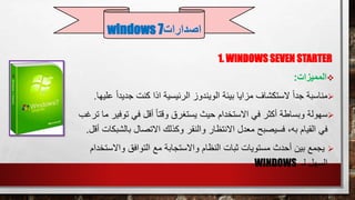 1. WINDOWS SEVEN STARTER
‫المميزات‬:
‫مناسبة‬‫جديد‬ ‫كنت‬ ‫اذا‬ ‫الرئيسية‬ ‫الويندوز‬ ‫بيئة‬ ‫مزايا‬ ‫الستكشاف‬ ً‫ا‬‫جد‬ً‫ا‬‫عليها‬.
‫سهولة‬‫توف‬ ‫في‬ ‫أقل‬ ً‫ا‬‫وقت‬ ‫يستغرق‬ ‫حيث‬ ‫االستخدام‬ ‫في‬ ‫أكثر‬ ‫وبساطة‬‫ترغب‬ ‫ما‬ ‫ير‬
‫القيام‬ ‫في‬‫فسيصبح‬ ،‫به‬‫بالش‬ ‫االتصال‬ ‫وكذلك‬ ‫والنقر‬ ‫االنتظار‬ ‫معدل‬‫بكات‬‫أقل‬.
‫واالس‬ ‫التوافق‬ ‫مع‬ ‫واالستجابة‬ ‫النظام‬ ‫ثبات‬ ‫مستويات‬ ‫أحدث‬ ‫بين‬ ‫يجمع‬‫تخد‬‫ام‬
‫لـ‬ ‫السهل‬WINDOWS
‫اصدارات‬windows 7
 