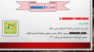 2- WINDOWS 7 HOME BASIC
‫المميزات‬:
‫سابقه‬ ‫عن‬ ‫االستخدام‬ ‫ناحية‬ ‫من‬ ‫وأسهل‬ ‫أسرع‬.
WINDOWS AERO‫النظ‬ ‫لتصميم‬ ‫جمالية‬ ‫يعطي‬ ‫محدود‬ ‫بشكل‬ ‫موجود‬‫ام‬
‫ويندوز‬ ‫في‬ ‫تحسينه‬ ‫وتم‬ ‫فيستا‬ ‫في‬ ‫موجود‬7."
‫اصدارات‬windows 7
 