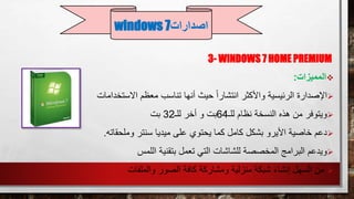 3- WINDOWS 7 HOME PREMIUM
‫المميزات‬:
‫اإلصدارة‬‫معظم‬ ‫تناسب‬ ‫أنها‬ ‫حيث‬ ً‫ا‬‫انتشار‬ ‫واألكثر‬ ‫الرئيسية‬‫االستخدامات‬
‫ويتوفر‬‫للـ‬ ‫نظام‬ ‫النسخة‬ ‫هذه‬ ‫من‬64‫للـ‬ ‫أخر‬ ‫و‬ ‫بت‬32‫بت‬
‫سنتر‬ ‫ميديا‬ ‫على‬ ‫يحتوي‬ ‫كما‬ ‫كامل‬ ‫بشكل‬ ‫األيرو‬ ‫خاصية‬ ‫دعم‬‫وملحقاته‬.
‫اللمس‬ ‫بتقنية‬ ‫تعمل‬ ‫التي‬ ‫للشاشات‬ ‫المخصصة‬ ‫البرامج‬ ‫ويدعم‬
‫والملفات‬ ‫الصور‬ ‫كافة‬ ‫ومشاركة‬ ‫منزلية‬ ‫شبكة‬ ‫إنشاء‬ ‫السهل‬ ‫من‬
‫اصدارات‬windows 7
 