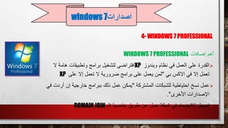 4- WINDOWS 7 PROFESSIONAL
‫إضافات‬ ‫أهم‬WINDOWS 7 PROFESSIONAL
‫ويندوز‬ ‫نظام‬ ‫في‬ ‫العمل‬ ‫على‬ ‫القدرة‬XP‫ال‬ ‫هامة‬ ‫وتطبيقات‬ ‫برامج‬ ‫لتشغيل‬ ‫افتراضي‬
‫بي‬ ‫االكس‬ ‫في‬ ‫إال‬ ‫تعمل‬"‫على‬ ‫إال‬ ‫تعمل‬ ‫ال‬ ‫ضرورية‬ ‫برامج‬ ‫على‬ ‫يعمل‬ ‫لمن‬XP
‫عمل‬‫المشتركة‬ ‫للشبكات‬ ‫احتياطية‬ ‫نسخ‬"‫أ‬ ‫إن‬ ‫خارجية‬ ‫ببرامج‬ ‫ذلك‬ ‫عمل‬ ‫يمكن‬‫في‬ ‫ردت‬
‫األخرى‬ ‫اإلصدارات‬."
‫تسهيل‬‫الـ‬ ‫خاصية‬ ‫طريق‬ ‫عن‬ ‫عمل‬ ‫شبكة‬ ‫في‬ ‫االنضمام‬DOMAIN JOIN
‫اصدارات‬windows 7
 