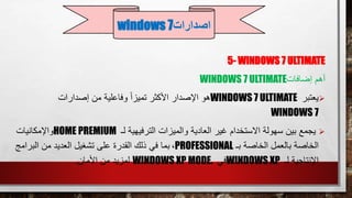 5- WINDOWS 7 ULTIMATE
‫أهم‬‫إضافات‬WINDOWS 7 ULTIMATE
‫يعتبر‬WINDOWS 7 ULTIMATE‫إصدارات‬ ‫من‬ ‫وفاعلية‬ ً‫ا‬‫تميز‬ ‫األكثر‬ ‫اإلصدار‬ ‫هو‬
WINDOWS 7
‫لـ‬ ‫الترفيهية‬ ‫والميزات‬ ‫العادية‬ ‫غير‬ ‫االستخدام‬ ‫سهولة‬ ‫بين‬ ‫يجمع‬HOME PREMIUM‫واإلمكانيات‬
‫بـ‬ ‫الخاصة‬ ‫بالعمل‬ ‫الخاصة‬PROFESSIONAL،‫البر‬ ‫من‬ ‫العديد‬ ‫تشغيل‬ ‫على‬ ‫القدرة‬ ‫ذلك‬ ‫في‬ ‫بما‬‫امج‬
‫لـ‬ ‫اإلنتاجية‬WINDOWS XP‫في‬WINDOWS XP MODE.‫األمان‬ ‫من‬ ‫لمزيد‬.
‫اصدارات‬windows 7
 