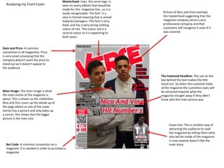 Analysing my Front Cover
Masterhead- Uses the verse logo. Is
seen on every edition that would be
made for this magazine line., so it is
easily recognisable. The font is a
very in-formal meaning that is aimed
towards teenagers. The font is very
bold, and has a very strong striking
colour of red. The colour red is a
neutral colour so it is appearing to
both sexes.
The Featured Headline- The use on the
box behind the text makes the title
stand out. So when the customer looks
at the magazine the customers eyes will
be attracted towards what the
magazine straight away if they didn’t
know who the main picture was.
Bar Code- A common convention on a
magazine. It is needed in order to purchase a
magazine.
Date and Price- A common
convention in all magazines. Price
is very small conveying that the
company doesn’t want the price to
stand out as it doesn’t appeal to
the audience.
Picture of Nico and Viniz overlaps
the masterhead suggesting that the
magazine company verse is very
professional company and that
customers will recognise it even if it
was covered.
Main image- The main image is what
the main article of the magazine is
about. This is shown as the celebrities
Nico and Vinz cover up the whole up of
the page where as one of the cover
stories has a picture and only takes up
a corner, this shows that the bigger
picture Is the main one.
Cover line- This is another way of
attracting the audience to read
the magazine by telling them what
else will be inside of the magazine
in case anyone doesn’t like the
main story.
 