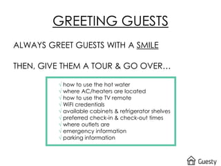 ALWAYS GREET GUESTS WITH A SMILE
THEN, GIVE THEM A TOUR & GO OVER…
√ how to use the hot water
√ where AC/heaters are located
√ how to use the TV remote
√ WiFI credentials
√ available cabinets & refrigerator shelves
√ preferred check-in & check-out times
√ where outlets are
√ emergency information
√ parking information
GREETING GUESTS
 