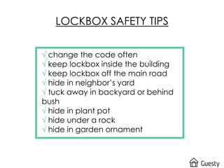 LOCKBOX SAFETY TIPS
√ change the code often
√ keep lockbox inside the building
√ keep lockbox off the main road
√ hide in neighbor’s yard
√ tuck away in backyard or behind
bush
√ hide in plant pot
√ hide under a rock
√ hide in garden ornament
 