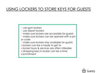 √ use gym lockers
√ use airport lockers
√ make sure lockers are accessible for guests
√ make sure lockers can be opened with a pin
or code
√ make sure lockers stay available for guests
x lockers can be a hassle to get to
x locker hours & services are often inflexible
x dropping keys in locker can be a time
commitment
USING LOCKERS TO STORE KEYS FOR GUESTS
 