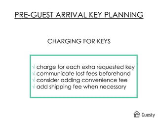 PRE-GUEST ARRIVAL KEY PLANNING
CHARGING FOR KEYS
√ charge for each extra requested key
√ communicate lost fees beforehand
√ consider adding convenience fee
√ add shipping fee when necessary
 