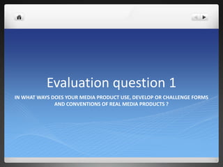 Evaluation question 1
IN WHAT WAYS DOES YOUR MEDIA PRODUCT USE, DEVELOP OR CHALLENGE FORMS
AND CONVENTIONS OF REAL MEDIA PRODUCTS ?
 