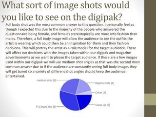 What sort of image shots would
you like to see on the digipak?
Full body shot was the most common answer to this question. I personally feel as
though I expected this due to the majority of the people who answered the
questionnaire being female, and females stereotypically are more into fashion than
males. Therefore, a full body image will allow the audience to see the outfits the
artist is wearing which could then be an inspiration for them and their fashion
decisions. This will portray the artist as a role model for the target audience. These
will affect our decisions with the images taken within our digipak and magazine
advertisements as we want to please the target audience. If there are a few images
used within our digipak we will use medium shot angles as that was the second most
common answer due to if the audience are constantly seeing full body images they
will get bored so a variety of different shot angles should keep the audience
entertained.
 