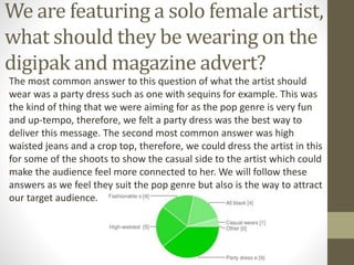 We are featuring a solo female artist,
what should they be wearing on the
digipak and magazine advert?
The most common answer to this question of what the artist should
wear was a party dress such as one with sequins for example. This was
the kind of thing that we were aiming for as the pop genre is very fun
and up-tempo, therefore, we felt a party dress was the best way to
deliver this message. The second most common answer was high
waisted jeans and a crop top, therefore, we could dress the artist in this
for some of the shoots to show the casual side to the artist which could
make the audience feel more connected to her. We will follow these
answers as we feel they suit the pop genre but also is the way to attract
our target audience.
 