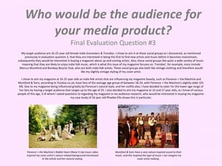 Who would be the audience for
your media product?
Final Evaluation Question #3
My target audience are 16-25 year old female Indie Scenesters & Trendies. I chose to aim it at these social groups as I discovered, as mentioned
previously in evaluation question 2, that they are interested in being the first to find new artists and music before it becomes mainstream,
subsequently they would be interested in buying a magazine about up and coming artists. Also, these social groups like quite a wide variety of music-
meaning that they are likely to enjoy indie folk music, which is what this issue of my magazine focuses on. Trendies', for example, icons include
Marcus Mumford and Bombay Bicycle Club, who are both indie folk artists. These social groups also both like vintage clothing and therefore would
like my slightly vintage styling of my cover artist.
I chose to aim my magazine at 16-25 year olds as indie folk artists that are influencing my magazine heavily, such as Florence + the Machine and
Mumford & Sons, according to YouGov.co.uk, have fans of the average age group of between 18-24, with Florence + the Machine's slightly older (25-
39). Due to my magazine being influenced greatly by Florence's natural style, and her outfits also, I have decided to cater for the lower age range of
her fans by having a target audience that ranges up to the age of 25. I also decided to aim my magazine at 16 and 17 year olds, as I know of various
people of this age, 3 of whom I asked questions to regarding my magazine in my audience research, who would be interested in buying my magazine-
my case study of 16 year old Phoebe Ellis shows this in particular.
Florence + the Machine’s Rabbit Heart (Raise It Up) music video
inspired my cover artist’s nature related background mentioned
in the article and her natural styling.
Mumford & Sons have a very nature inspired sound to their
music, and this inspired the type of music I can imagine my
cover artist making.
 