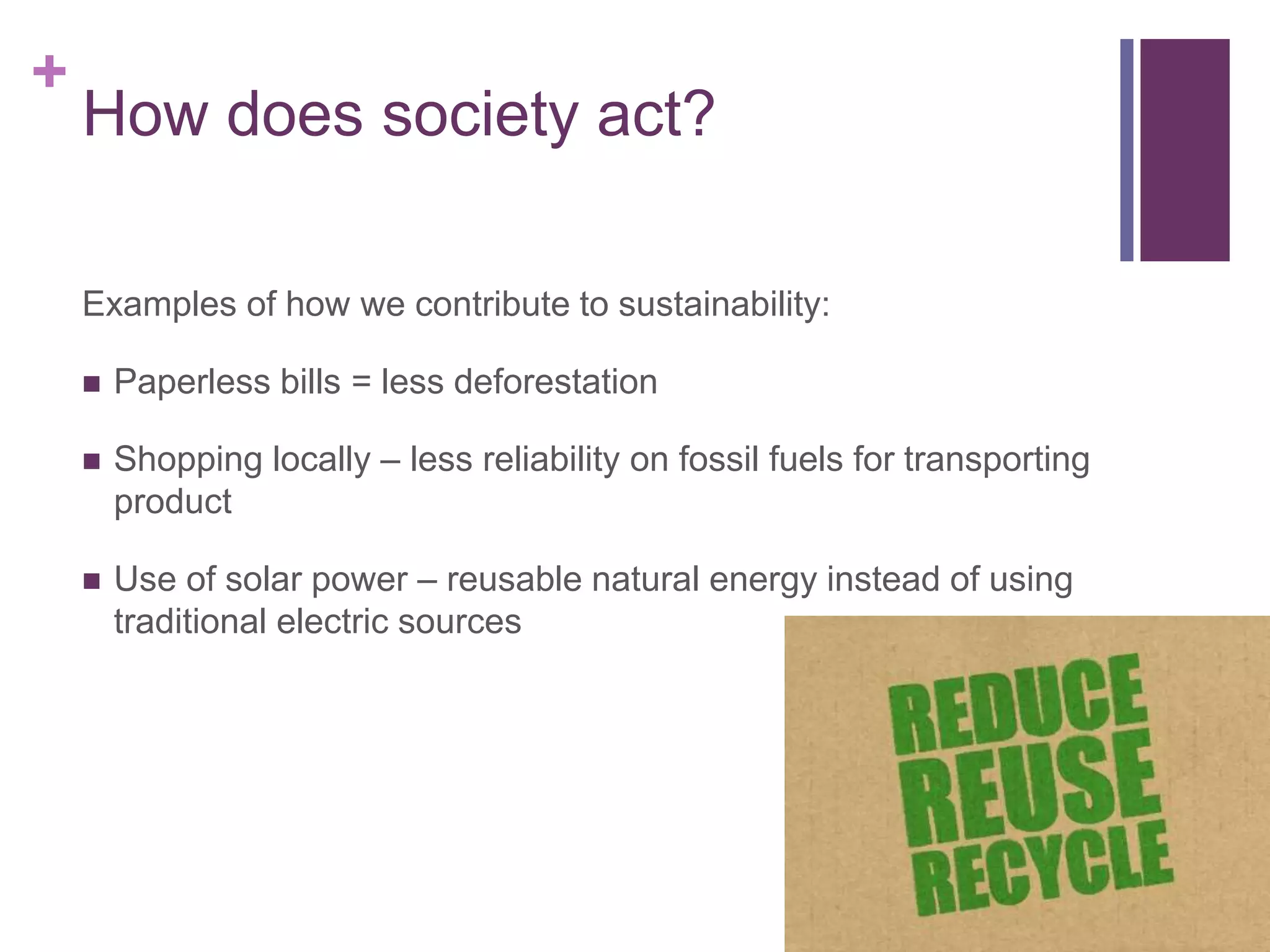 +
How does society act?
Examples of how we contribute to sustainability:
 Paperless bills = less deforestation
 Shopping locally – less reliability on fossil fuels for transporting
product
 Use of solar power – reusable natural energy instead of using
traditional electric sources
 