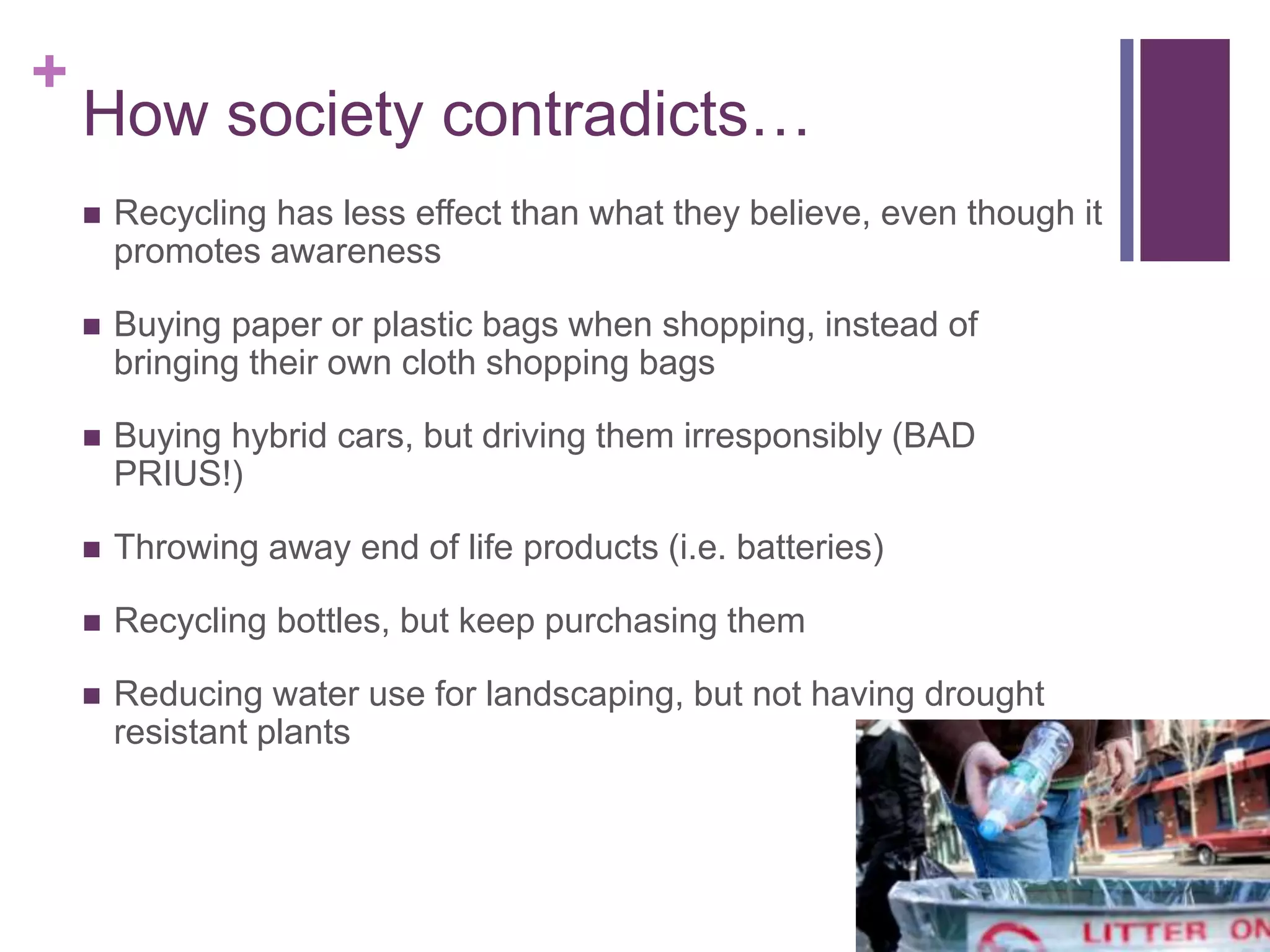 +
How society contradicts…
 Recycling has less effect than what they believe, even though it
promotes awareness
 Buying paper or plastic bags when shopping, instead of
bringing their own cloth shopping bags
 Buying hybrid cars, but driving them irresponsibly (BAD
PRIUS!)
 Throwing away end of life products (i.e. batteries)
 Recycling bottles, but keep purchasing them
 Reducing water use for landscaping, but not having drought
resistant plants
 