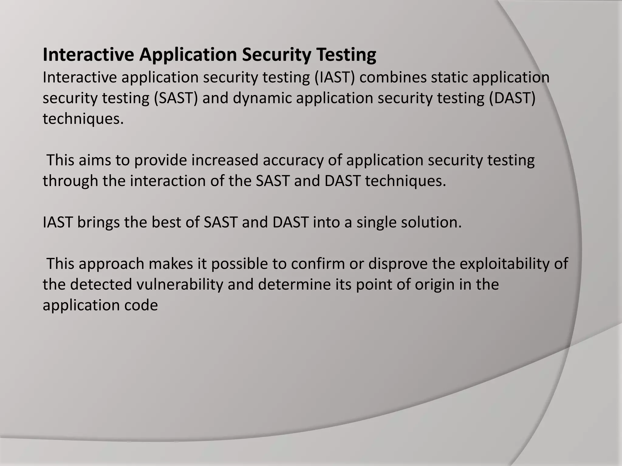Interactive Application Security Testing
Interactive application security testing (IAST) combines static application
security testing (SAST) and dynamic application security testing (DAST)
techniques.
This aims to provide increased accuracy of application security testing
through the interaction of the SAST and DAST techniques.
IAST brings the best of SAST and DAST into a single solution.
This approach makes it possible to confirm or disprove the exploitability of
the detected vulnerability and determine its point of origin in the
application code
 