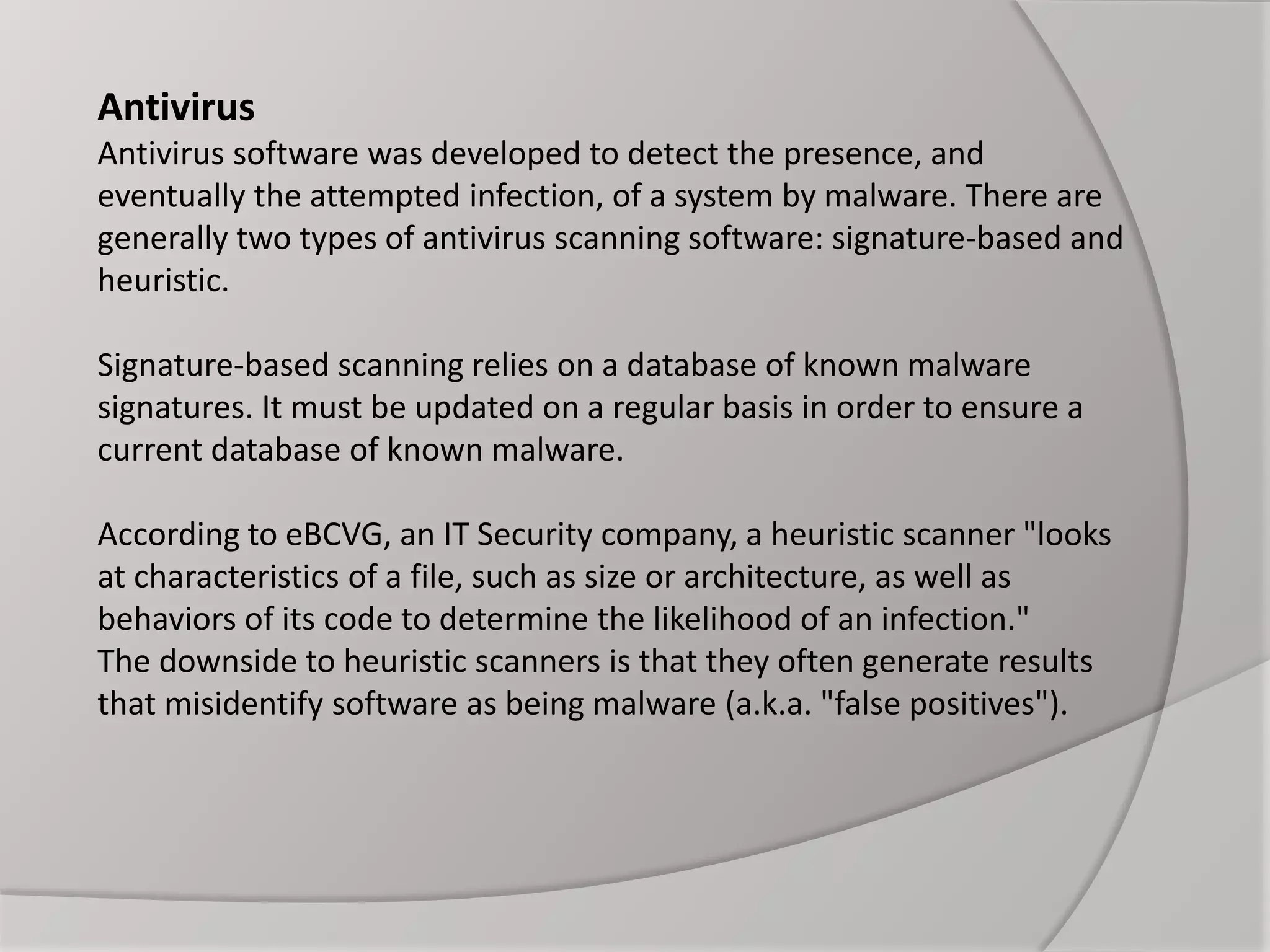 Antivirus
Antivirus software was developed to detect the presence, and
eventually the attempted infection, of a system by malware. There are
generally two types of antivirus scanning software: signature-based and
heuristic.
Signature-based scanning relies on a database of known malware
signatures. It must be updated on a regular basis in order to ensure a
current database of known malware.
According to eBCVG, an IT Security company, a heuristic scanner "looks
at characteristics of a file, such as size or architecture, as well as
behaviors of its code to determine the likelihood of an infection."
The downside to heuristic scanners is that they often generate results
that misidentify software as being malware (a.k.a. "false positives").
 