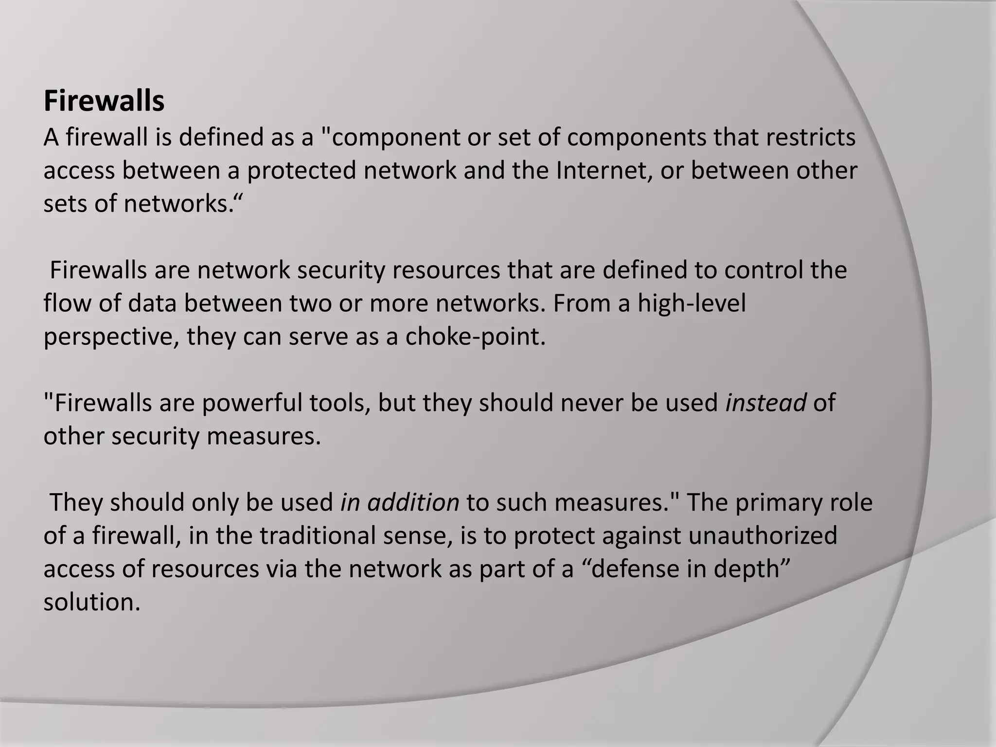 Firewalls
A firewall is defined as a "component or set of components that restricts
access between a protected network and the Internet, or between other
sets of networks.“
Firewalls are network security resources that are defined to control the
flow of data between two or more networks. From a high-level
perspective, they can serve as a choke-point.
"Firewalls are powerful tools, but they should never be used instead of
other security measures.
They should only be used in addition to such measures." The primary role
of a firewall, in the traditional sense, is to protect against unauthorized
access of resources via the network as part of a “defense in depth”
solution.
 