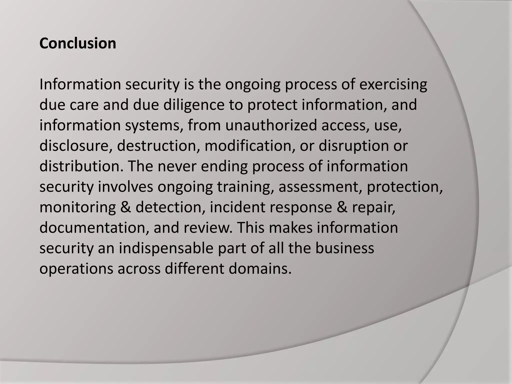 Conclusion
Information security is the ongoing process of exercising
due care and due diligence to protect information, and
information systems, from unauthorized access, use,
disclosure, destruction, modification, or disruption or
distribution. The never ending process of information
security involves ongoing training, assessment, protection,
monitoring & detection, incident response & repair,
documentation, and review. This makes information
security an indispensable part of all the business
operations across different domains.
 